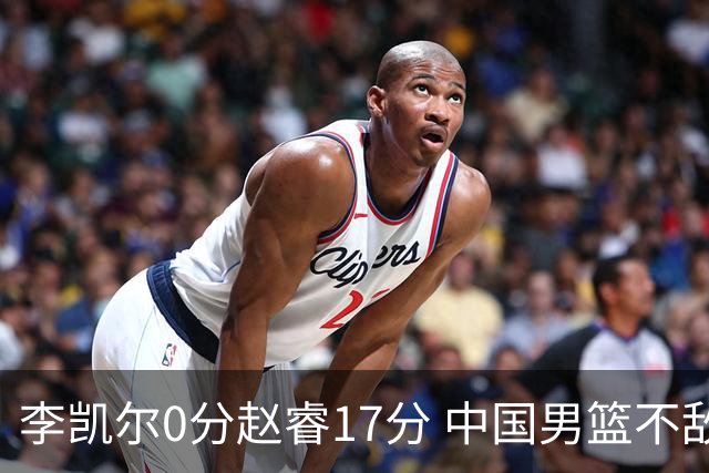 李凯尔0分赵睿17分 中国男篮不敌塞尔维亚